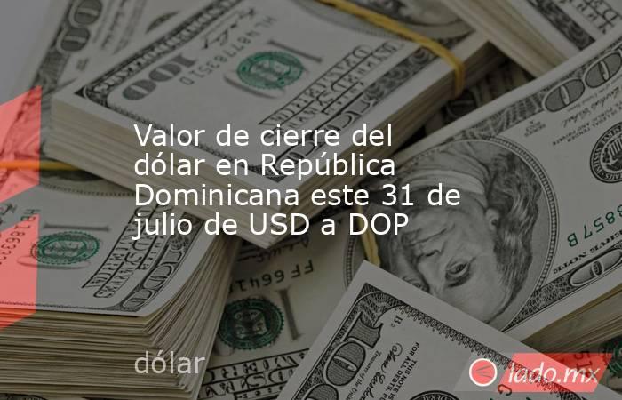 Valor de cierre del dólar en República Dominicana este 31 de julio de USD a DOP. Noticias en tiempo real