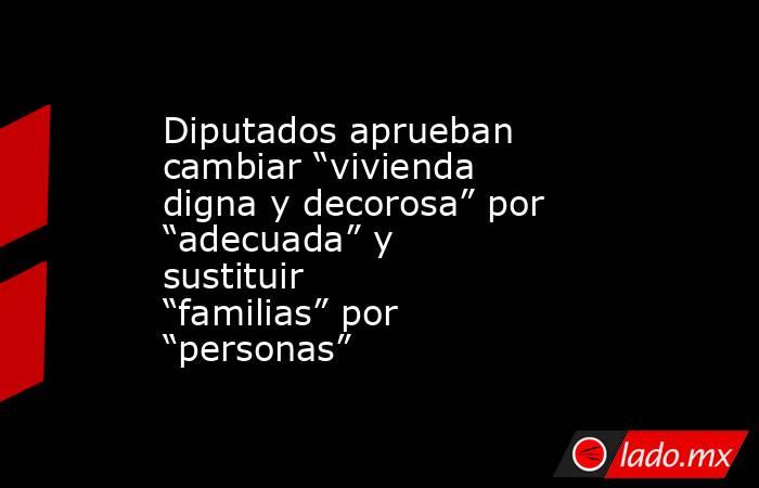 Diputados aprueban cambiar “vivienda digna y decorosa” por “adecuada” y sustituir “familias” por “personas”. Noticias en tiempo real