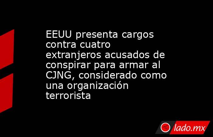 EEUU presenta cargos contra cuatro extranjeros acusados de conspirar para armar al CJNG, considerado como una organización terrorista. Noticias en tiempo real