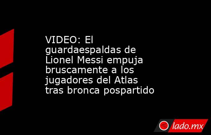 VIDEO: El guardaespaldas de Lionel Messi empuja bruscamente a los jugadores del Atlas tras bronca pospartido. Noticias en tiempo real