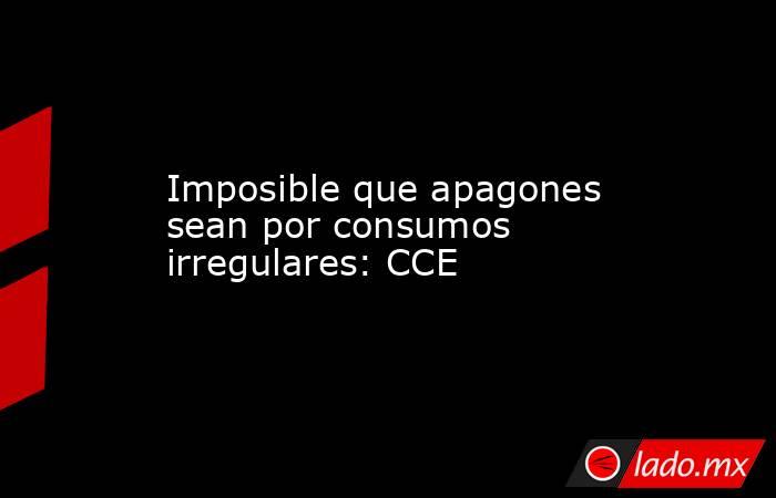 Imposible que apagones sean por consumos irregulares: CCE. Noticias en tiempo real