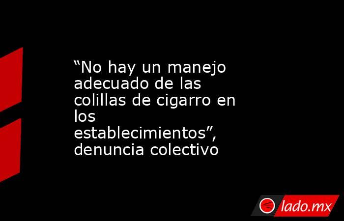 “No hay un manejo adecuado de las colillas de cigarro en los establecimientos”, denuncia colectivo. Noticias en tiempo real