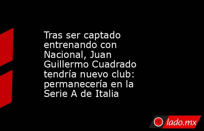 Tras ser captado entrenando con Nacional, Juan Guillermo Cuadrado tendría nuevo club: permanecería en la Serie A de Italia. Noticias en tiempo real