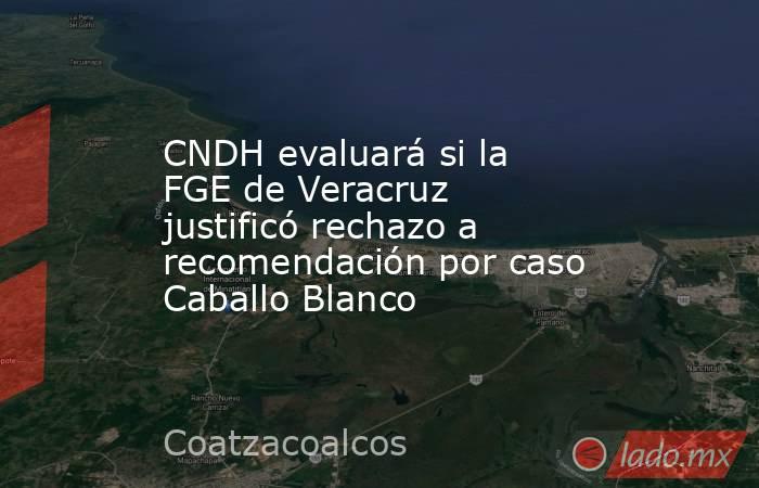 CNDH evaluará si la FGE de Veracruz justificó rechazo a recomendación por caso Caballo Blanco. Noticias en tiempo real
