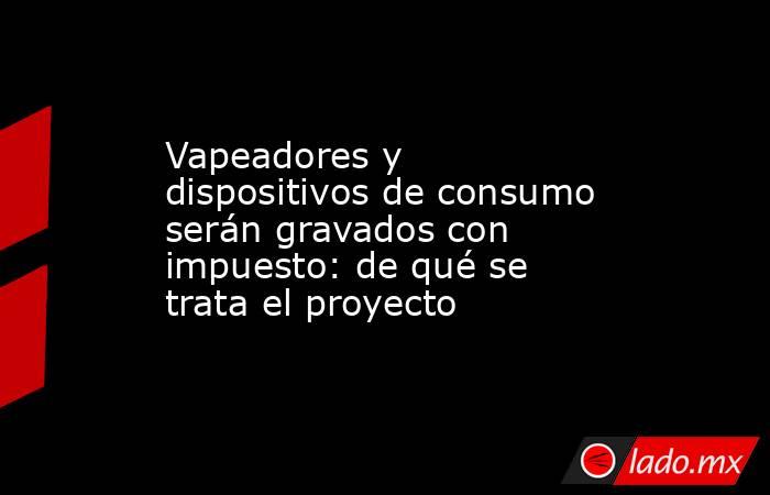 Vapeadores y dispositivos de consumo serán gravados con impuesto: de qué se trata el proyecto. Noticias en tiempo real