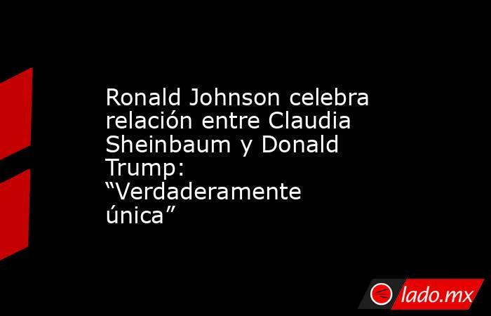 Ronald Johnson celebra relación entre Claudia Sheinbaum y Donald Trump: “Verdaderamente única”. Noticias en tiempo real