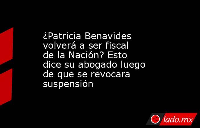 ¿Patricia Benavides volverá a ser fiscal de la Nación? Esto dice su abogado luego de que se revocara suspensión. Noticias en tiempo real