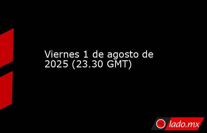 Viernes 1 de agosto de 2025 (23.30 GMT). Noticias en tiempo real