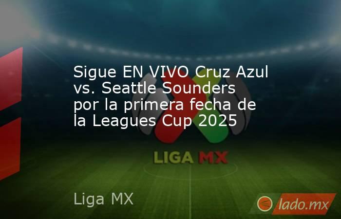 Sigue EN VIVO Cruz Azul vs. Seattle Sounders por la primera fecha de la Leagues Cup 2025. Noticias en tiempo real