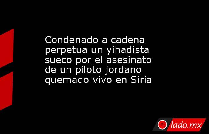 Condenado a cadena perpetua un yihadista sueco por el asesinato de un piloto jordano quemado vivo en Siria. Noticias en tiempo real
