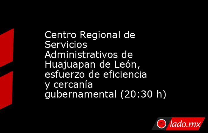 Centro Regional de Servicios Administrativos de Huajuapan de León,  esfuerzo de eficiencia y cercanía gubernamental (20:30 h). Noticias en tiempo real