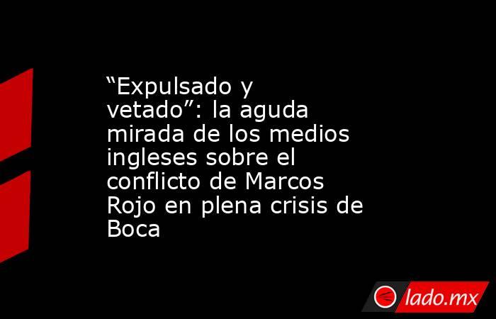 “Expulsado y vetado”: la aguda mirada de los medios ingleses sobre el conflicto de Marcos Rojo en plena crisis de Boca. Noticias en tiempo real