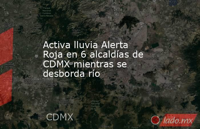 Activa lluvia Alerta Roja en 6 alcaldías de CDMX mientras se desborda río. Noticias en tiempo real