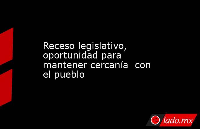 Receso legislativo,  oportunidad para  mantener cercanía  con el pueblo. Noticias en tiempo real