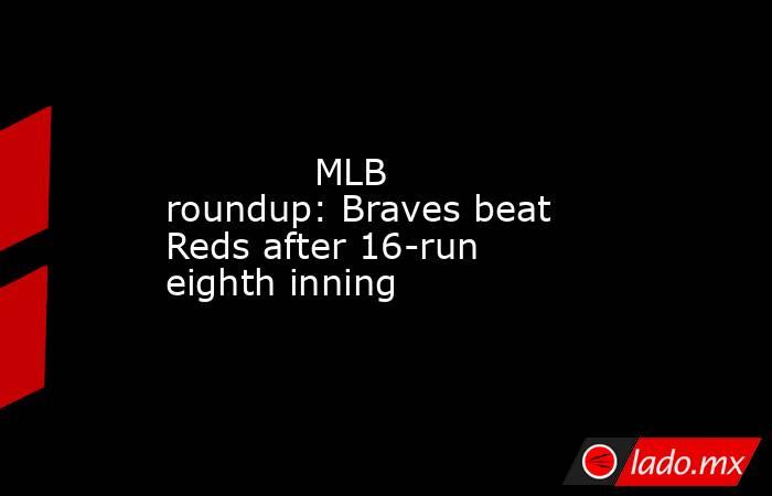             MLB roundup: Braves beat Reds after 16-run eighth inning        . Noticias en tiempo real