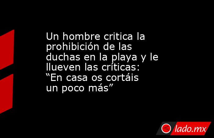 Un hombre critica la prohibición de las duchas en la playa y le llueven las críticas: “En casa os cortáis un poco más”. Noticias en tiempo real