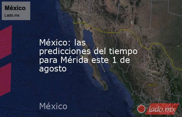México: las predicciones del tiempo para Mérida este 1 de agosto. Noticias en tiempo real