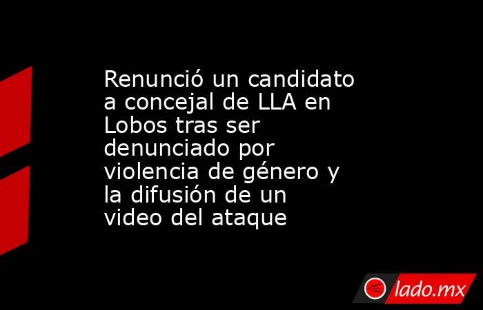 Renunció un candidato a concejal de LLA en Lobos tras ser denunciado por violencia de género y la difusión de un video del ataque. Noticias en tiempo real