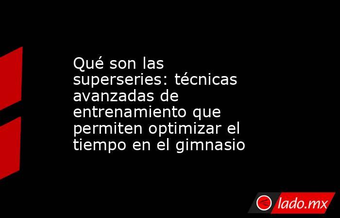 Qué son las superseries: técnicas avanzadas de entrenamiento que permiten optimizar el tiempo en el gimnasio. Noticias en tiempo real