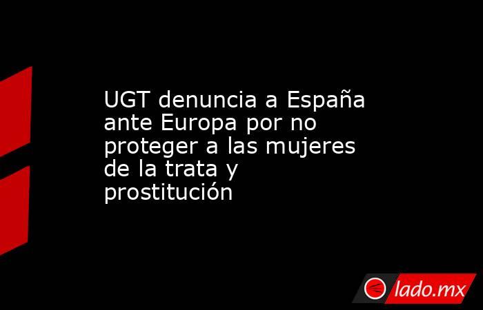 UGT denuncia a España ante Europa por no proteger a las mujeres de la trata y prostitución. Noticias en tiempo real