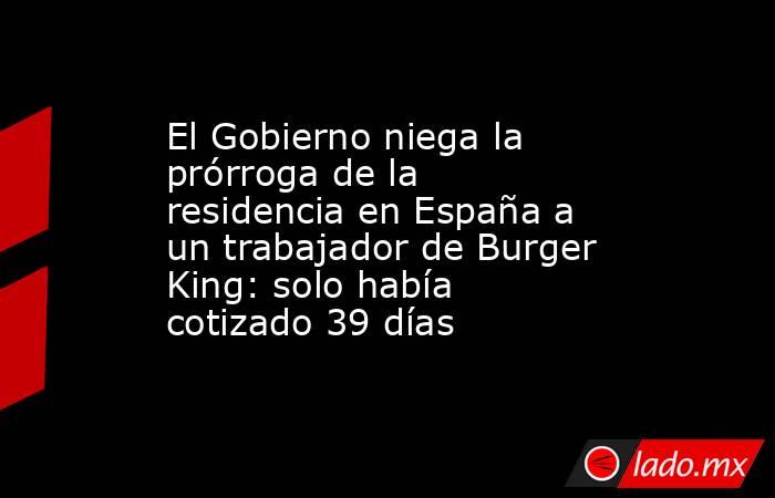 El Gobierno niega la prórroga de la residencia en España a un trabajador de Burger King: solo había cotizado 39 días. Noticias en tiempo real