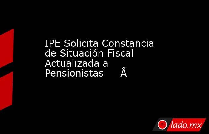 IPE Solicita Constancia de Situación Fiscal Actualizada a Pensionistas         . Noticias en tiempo real