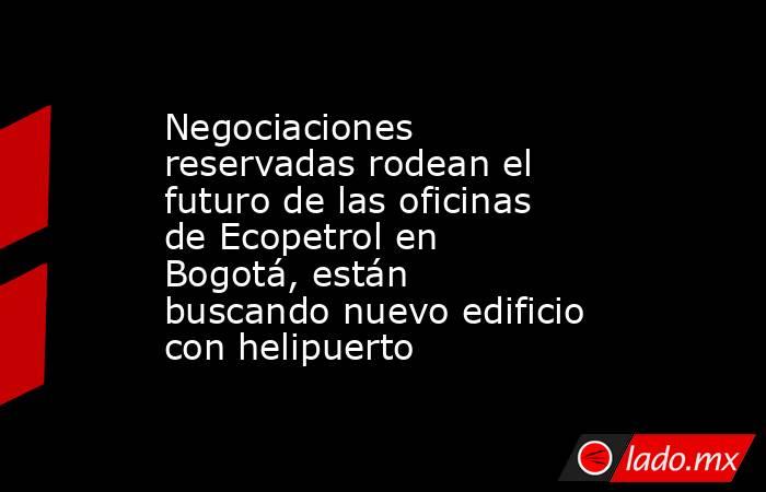 Negociaciones reservadas rodean el futuro de las oficinas de Ecopetrol en Bogotá, están buscando nuevo edificio con helipuerto . Noticias en tiempo real