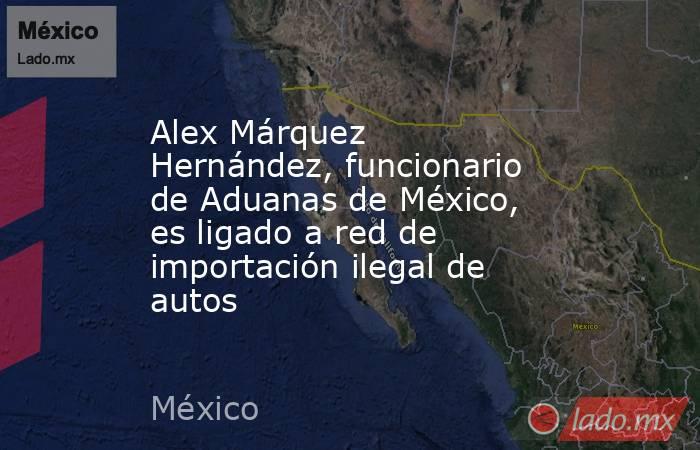 Alex Márquez Hernández, funcionario de Aduanas de México, es ligado a red de importación ilegal de autos. Noticias en tiempo real