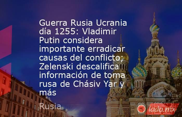 Guerra Rusia Ucrania día 1255: Vladimir Putin considera importante erradicar causas del conflicto; Zelenski descalifica información de toma rusa de Chásiv Yar y más. Noticias en tiempo real