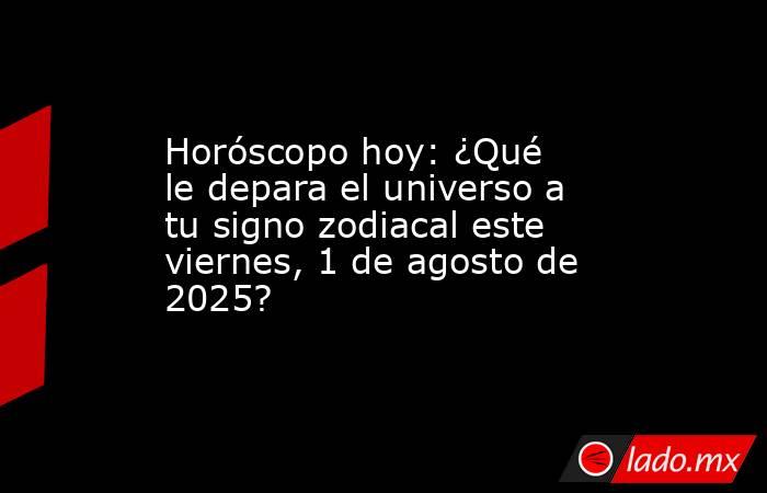 Horóscopo hoy: ¿Qué le depara el universo a tu signo zodiacal este viernes, 1 de agosto de 2025?. Noticias en tiempo real
