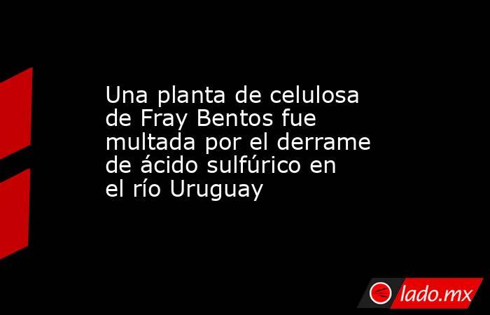 Una planta de celulosa de Fray Bentos fue multada por el derrame de ácido sulfúrico en el río Uruguay. Noticias en tiempo real