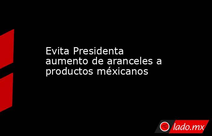 Evita Presidenta aumento de aranceles a productos méxicanos. Noticias en tiempo real