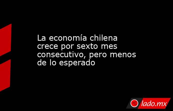 La economía chilena crece por sexto mes consecutivo, pero menos de lo esperado. Noticias en tiempo real