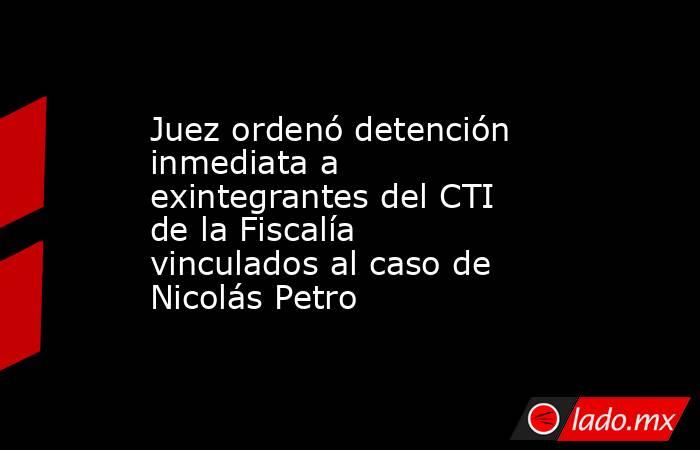 Juez ordenó detención inmediata a exintegrantes del CTI de la Fiscalía vinculados al caso de Nicolás Petro  . Noticias en tiempo real