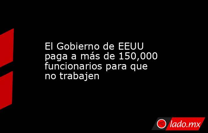 El Gobierno de EEUU paga a más de 150,000 funcionarios para que no trabajen. Noticias en tiempo real