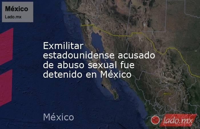Exmilitar estadounidense acusado de abuso sexual fue detenido en México. Noticias en tiempo real