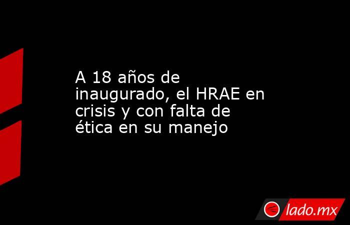 A 18 años de inaugurado, el HRAE en crisis y con falta de ética en su manejo. Noticias en tiempo real