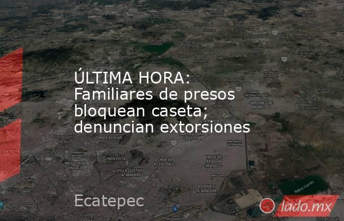 ÚLTIMA HORA: Familiares de presos bloquean caseta; denuncian extorsiones. Noticias en tiempo real