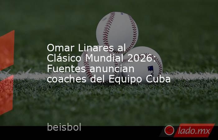 Omar Linares al Clásico Mundial 2026: Fuentes anuncian coaches del Equipo Cuba. Noticias en tiempo real
