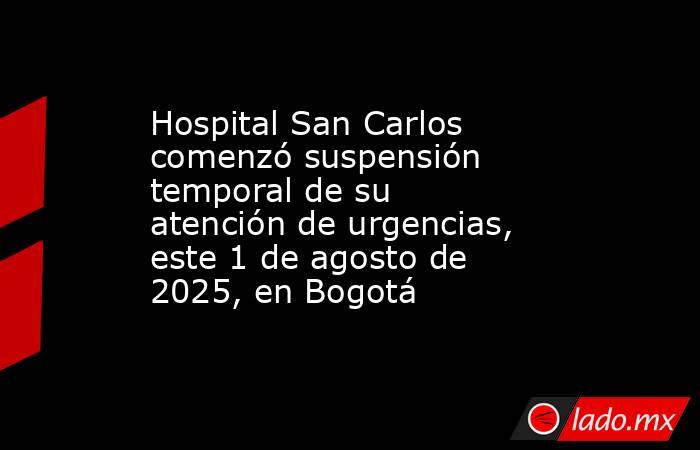Hospital San Carlos comenzó suspensión temporal de su atención de urgencias, este 1 de agosto de 2025, en Bogotá    . Noticias en tiempo real