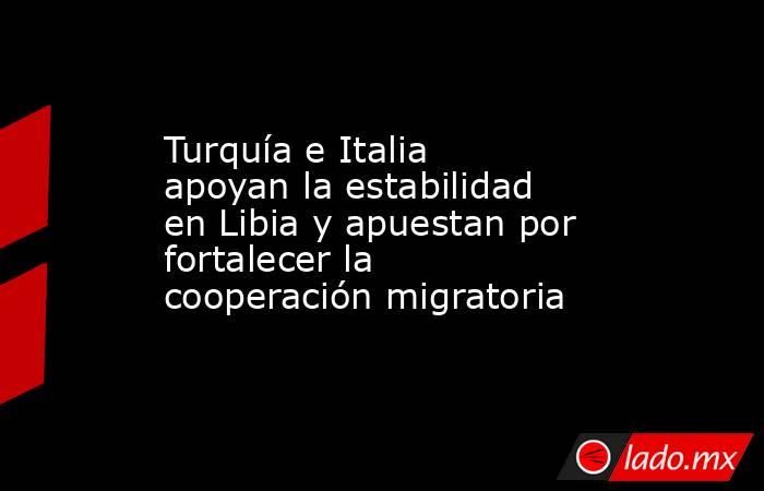 Turquía e Italia apoyan la estabilidad en Libia y apuestan por fortalecer la cooperación migratoria. Noticias en tiempo real
