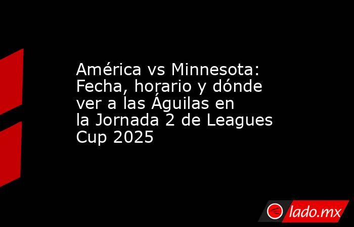 América vs Minnesota: Fecha, horario y dónde ver a las Águilas en la Jornada 2 de Leagues Cup 2025. Noticias en tiempo real