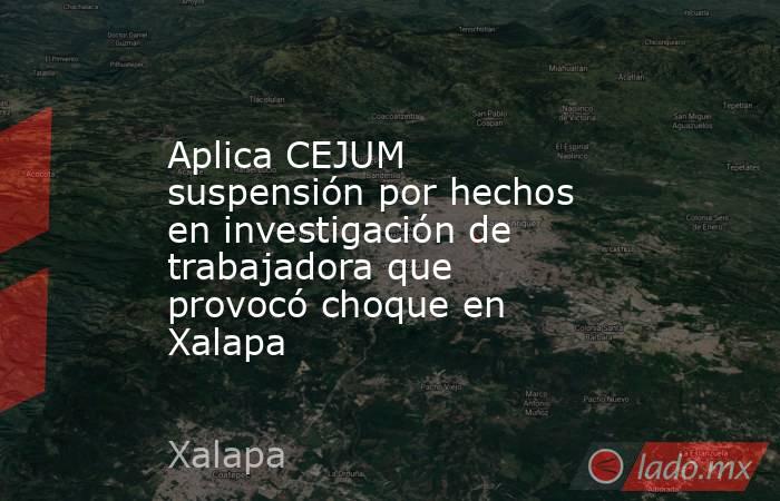 Aplica CEJUM suspensión por hechos en investigación de trabajadora que provocó choque en Xalapa. Noticias en tiempo real
