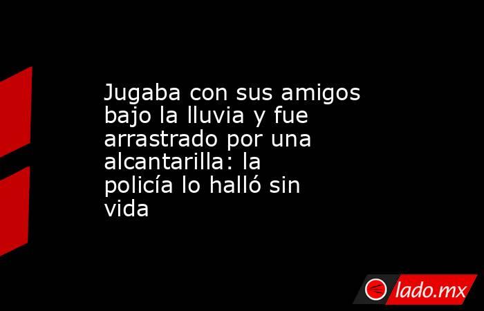 Jugaba con sus amigos bajo la lluvia y fue arrastrado por una alcantarilla: la policía lo halló sin vida. Noticias en tiempo real