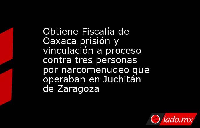Obtiene Fiscalía de Oaxaca prisión y vinculación a proceso contra tres personas por narcomenudeo que operaban en Juchitán de Zaragoza. Noticias en tiempo real