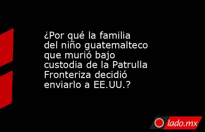 ¿Por qué la familia del niño guatemalteco que murió bajo custodia de la Patrulla Fronteriza decidió enviarlo a EE.UU.?. Noticias en tiempo real