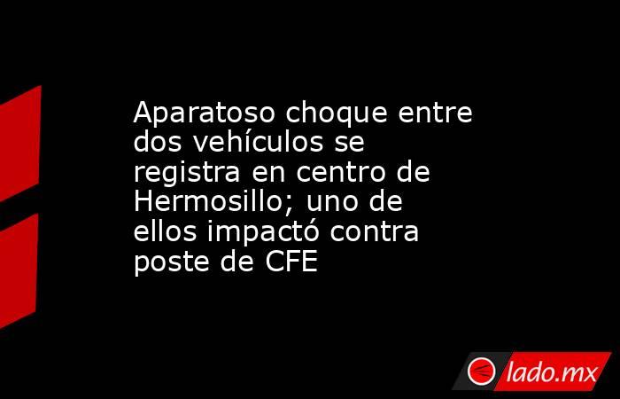 Aparatoso choque entre dos vehículos se registra en centro de Hermosillo; uno de ellos impactó contra poste de CFE. Noticias en tiempo real