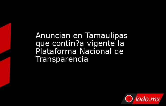 Anuncian en Tamaulipas que contin?a vigente la Plataforma Nacional de Transparencia. Noticias en tiempo real