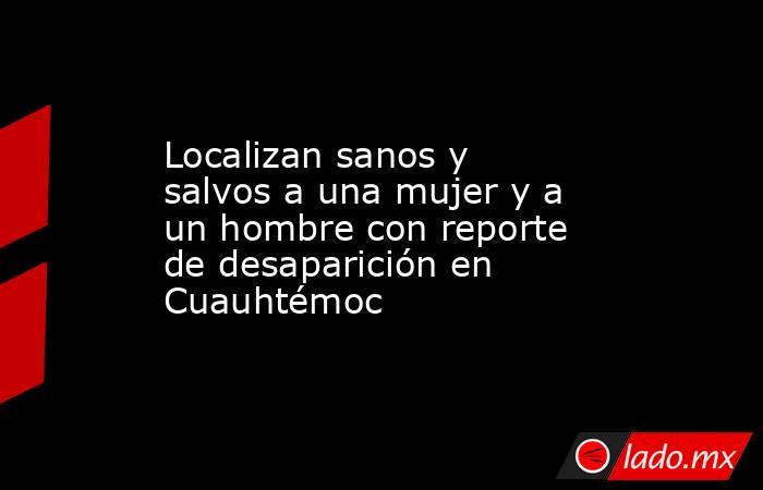 Localizan sanos y salvos a una mujer y a un hombre con reporte de desaparición en Cuauhtémoc. Noticias en tiempo real