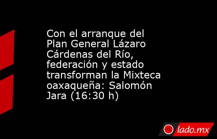 Con el arranque del Plan General Lázaro Cárdenas del Río, federación y estado transforman la Mixteca oaxaqueña: Salomón Jara (16:30 h). Noticias en tiempo real